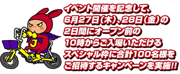 イベント開催を記念して、6月27日(木)、28日(金)の 2日間にそれぞれ、オープン前の10時~ご入場いただける スペシャル枠にご招待!!